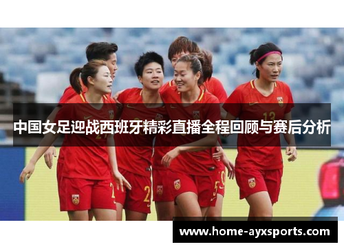 中国女足迎战西班牙精彩直播全程回顾与赛后分析