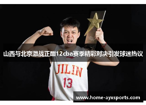 山西与北京激战正酣12cba赛季精彩对决引发球迷热议